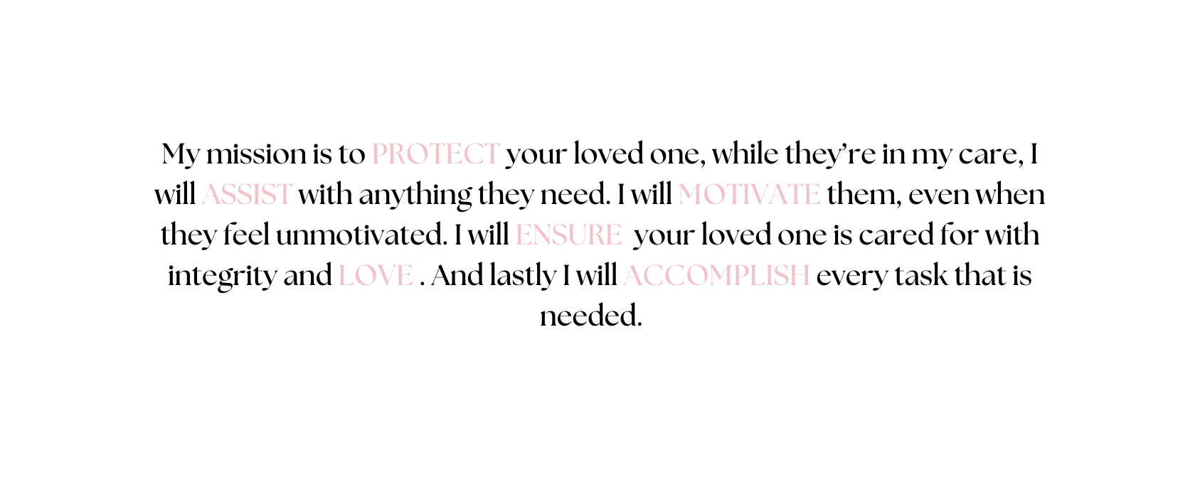 My mission is to PROTECT your loved one while they re in my care I will ASSIST with anything they need I will MOTIVATE them even when they feel unmotivated I will ENSURE your loved one is cared for with integrity and LOVE And lastly I will ACCOMPLISH every task that is needed